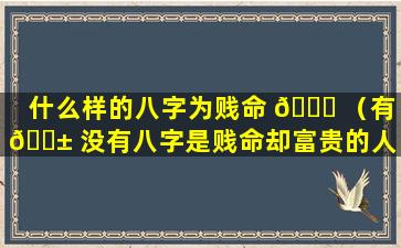 什么样的八字为贱命 🍀 （有 🐱 没有八字是贱命却富贵的人）